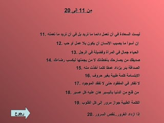 من  11  إلى  20 11.   ليست السعادة في أن تعمل دائما ما   تريد بل في أن تريد ما تعمله 12.  إن أسوأ ما يصيب الإنسان أن يكون بلا عمل أو حب   13.  الحياء جمال في المرأة وفضيلة في الرجل   14.  صديقك من يصارحك بأخطائك لا من يجملها ليكسب رضاءك 15.  الصداقة بئر يزداد عمقا كلما أخذت منه 16.  الابتسامة كلمة طيبة بغير حروف 17.  لا تفكر في المفقود حتى لا تفقد الموجود 18.  من قنع من الدنيا باليسير هان عليه كل عسير   19.  الكلمة الطيبة جواز مرور إلى كل القلوب 20.   إذا ازداد الغرور .. نقص السرور رجوع 