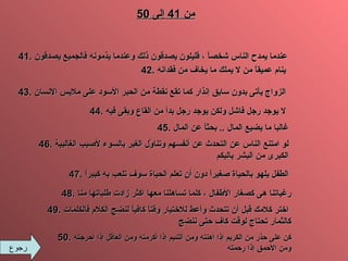 رجوع من  41  إلى  50 41.  عندما يمدح الناس شخصاً ، قليلون يصدقون ذلك وعندما يذمونه فالجميع يصدقون 42.  ينام عميقاً من لا يملك ما يخاف من فقدانه 43.  الزواج يأتى بدون سابق إنذار كما تقع نقطة من الحبر الأسود على ملابس الإنسان 44.  لا يوجد رجل فاشل ولكن يوجد رجل بدأ من القاع وبقى فيه 45.   غالبا ما يضيع المال  ..  بحثاً عن المال 46.   لو امتنع الناس عن التحدث عن أنفسهم وتناوُل الغير بالسوء لأصيب الغالبية الكبرى من البشر بالبكم 47.  الطفل يلهو بالحياة صغيراً دون أن تعلم الحياة سوف تلعب به كبيراً 48.  رغباتنا هى كصغار الأطفال ، كلما تساهلنا معها اكثر زادت طلباتها منا 49.  اختر كلامك قبل أن تتحدث وأعط للاختيار وقتاً كافياً لنضج الكلام فالكلمات   كالثمار تحتاج لوقت كاف حتى ننض ج 50.  كن على حذر من الكريم إذا أهنته ومن اللئيم إذا أكرمته ومن العاقل إذا أحرجته ومن الأحمق إذا رحمته 
