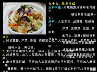 九十九 、 單身拌飯 主料米飯 : 用電鍋煮好備用也可將上 頓吃剩的米飯蒸一下。 原料 :   大豆素肉 、 胡蘿蔔 、 新鮮香菇 、 芹菜 、 紫椰菜 、 紫菜 、 素肉鬆 、 生花生 、 芝麻 ( 這些材料是可以 根據現成的菜自由搭配的，不 過花生芝麻是極力推薦的， 可以增加拌飯的香味 ) 做法 : 1.   將胡蘿蔔 、 芹菜 、 香菇 、 紫椰菜切粒，大豆素肉切碎，紫菜用水泡， 擠幹水分，再切碎。 2.   生花生米用油炸熟後，切碎。白芝麻用小火炒熟。 3.   起鍋熱油，放入大豆素肉炒至微黃，再放入胡蘿蔔和鮮香菇炒至熟。 4.   最後開始拌飯，同時放入上面處理好的所有原料，同時加入麻油 、 鹽 、 蘑菇精，攪拌均勻就可以。提醒 : 除了拌飯的材料可以隨意搭配之外。 還有一種吃法我極力推薦，就是將新鮮的生菜葉，用鹽水浸泡過後 洗淨撈出，淋乾水份，吃時，將拌好的飯，用生菜葉包上再吃。 