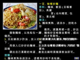 一百 、 咖喱炒麵 原料 :   麵條 、 番茄 ( 另稱番茄 ) 、 高麗 菜 ( 也叫椰菜 、 包菜 ) 、 青尖椒 做法 : 1.   麵條煮熟，過涼水，控乾水份 備用。建議煮硬一些，炒出來 的才有韌性。 2.   起鍋熱油，倒入煮好的麵條翻 炒，炒的過程中，用筷子不斷地 撥散麵條，以免 粘在一起，麵條炒至略微金黃時，盛出備用。 3.   另起鍋倒少許油，放入切好的尖椒 、 高麗菜 、 番茄翻炒一下， 再倒入已炒好的麵條，並加入咖喱粉 、 辣椒粉 、 生抽 、 蘑菇精 調出自己喜歡的味道，最後出鍋時滴幾滴香油即可。 提醒 : 1.   麵條煮熟後過涼水，這樣再炒時不易粘鍋。 2.   炒麵時的鍋一定要乾淨，而且鍋一定要燒熱後再放麵條， 炒時才不易粘鍋。 
