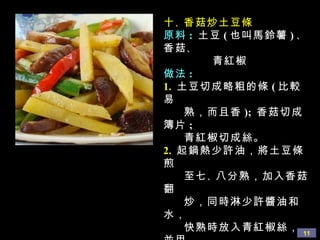 十 、 香菇炒土豆條 原料 :  土豆 ( 也叫馬鈴薯 ) 、 香菇 、  青紅椒 做法 : 1.   土豆切成略粗的條 ( 比較易  熟，而且香 );  香菇切成簿片 ;  青紅椒切成絲。 2.   起鍋熱少許油，將土豆條煎 至七 、 八分熟，加入香菇翻 炒，同時淋少許醬油和水， 快熟時放入青紅椒絲，並用 鹽 、 蘑菇精調味即可。 
