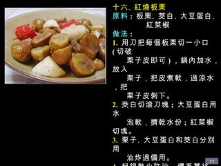 十六 、 紅燒板栗 原料 :   板栗 、 茭白 、 大豆蛋白 、 紅菜椒 做法 : 1.   用刀把每個板栗切一小口 ( 切破 栗子皮即可 ) ，鍋內加水，放入 栗子，把皮煮軟，過涼水，把 栗子皮剝下。 2.   茭白切滾刀塊 ;  大豆蛋白用水 泡軟，擠乾水份 ;  紅菜椒切塊。 3.   栗子 、 大豆蛋白和茭白分別用 油炸過備用。 4.   起鍋熱少許油，爆香薑絲，依 次放入紅菜椒和上述三種材料 翻炒，加入醬油 、 白糖 、 蘑菇 精，添加適量水，水滾後，用 小火燜五分鐘左右，勾欠， 即可出鍋。 