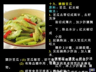 十九 、 糖醋苦瓜 原料 :   苦瓜 、 紅尖椒 做法 : 1.   苦瓜去蒂切成兩半，去籽洗淨 後切成簿片，加少許鹽醃一 下，除去水分 ;  紅尖椒切成 小段 2.   起鍋熱油，倒入苦瓜片用旺火 爆炒 2 分鐘，出鍋裝碟。 3.   另起鍋熱少許油，加入薑末 、 辣椒段，爆香，倒入炒過的苦 瓜片，淋上少許醬油 、 鹽 、 白糖 、 醋，用旺火煸炒 2 分 鐘，即可出鍋。 提醒 :   苦瓜片一定要用旺火爆炒 關於苦瓜 :  (1)   苦瓜雖苦，卻不會把苦味傳給其他的菜。 (2)   有降血糖作用，是糖尿病患者理想的食療食物。 (3)   經常食用可提高人體免疫能力。 