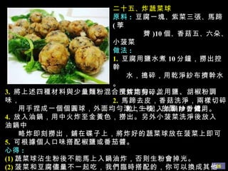 二十五 、 炸蔬菜球 原料 :   豆腐一塊 、 紫菜三張 、 馬蹄 ( 荸  薺 )10 個 、 香菇五 、 六朵 、 小菠菜 做法 : 1.   豆腐用鹽水煮 10 分鐘，撈出控幹 水，搗碎，用乾淨紗布擠幹水。 紫菜剪碎。 2.   馬蹄去皮，香菇洗淨，兩樣切碎 粒，一起入油鍋炒香備用。 3.   將上述四種材料與少量麵粉混合攪拌均勻，並用鹽、胡椒粉調味， 用手捏成一個個圓球，外面均勻滾上生粉，放置 10 分鐘。 4.   放入油鍋，用中火炸至金黃色，撈出。另外小菠菜洗淨後放入油鍋中 略炸即刻撈出，鋪在碟子上，將炸好的蔬菜球放在菠菜上即可 5.   可根據個人口味搭配椒鹽或番茄醬。 心得 :  (1) 蔬菜球沾生粉後不能馬上入鍋油炸，否則生粉會掉光。 (2) 菠菜和豆腐儘量不一起吃，我們臨時搭配的，你可以換成其他蔬菜。 (3) 要想味道好吃，紫菜多放一些，馬蹄一定要用 