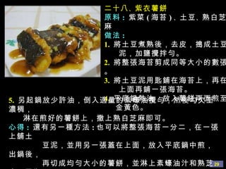 二十八 、 紫衣薯餅 原料 :   紫菜 ( 海苔 ) 、 土豆 、 熟白芝麻 做法 : 1.   將土豆煮熟後，去皮，搗成土豆 泥，加鹽攪拌勻。 2.   將整張海苔剪成同等大小的數張。 3.   將土豆泥用匙鋪在海苔上，再在 上面再鋪一張海苔。 4.   平底鍋熱油，放入薯餅 兩面煎至 金黃色。 5.   另起鍋放少許油，倒入適量的素蠔油攪勻，然後勾欠至濃稠， 淋在煎好的薯餅上，撒上熟白芝麻即可。 心得 :  還有另一種方法 : 也可以將整張海苔一分二，在一張上舖土 豆泥，並用另一張蓋在上面，放入平底鍋中煎，出鍋後， 再切成均勻大小的薯餅，並淋上素蠔油汁和熟芝麻。因為 紫菜遇熱會縮小，所以用這種方法做出來會更漂亮均勻。 