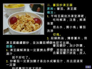 二 、 蕃茄炒凍豆腐 原料 :  蕃茄、凍豆腐 做法 : 1.   平時豆腐放冷凍室凍硬， 吃時解凍，注意，解凍後要 捏去水，撕小塊 ;  蕃茄洗淨 切塊。 2.   起鍋熱油，爆香薑末，倒入 蕃茄翻炒，加少許鹽，待炒 出蕃茄醬汁狀後，放入 凍豆腐繼續翻炒，並加蘑菇精調味即可出鍋。 提醒 : 1.   凍豆腐解凍後一定要擠去水份，否則做出來的菜有湯汁， 就不好吃了。 2.   炒蕃茄一定要加鹽才易出水成蕃茄汁，而且這道菜一定要 炒成蕃茄汁狀才好吃。 