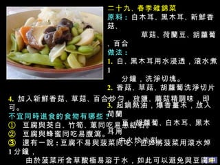 二十九 、 春季雜錦菜 原料 :   白木耳 、 黑木耳 、 新鮮香菇 、  草菇 、 荷蘭豆 、 胡蘿蔔 、 百合 做法 : 1.   白 、 黑木耳用水浸透，滾水煮 1 分鐘，洗淨切塊。 2.   香菇 、 草菇 、 胡蘿蔔洗淨切片。 3.   起鍋熱油，爆香薑末，放入荷蘭 豆 、 胡蘿蔔 、 白木耳 、 黑木耳用 中火炒片刻。 4.   加入新鮮香菇 、 草菇 、 百合炒勻，放鹽 、 蘑菇精調味，即可。 不宜同時進食的食物有哪些 ? ①  豆腐與茭白 、 竹筍 、 蔥同吃易患結石。 ②  豆腐與蜂蜜同吃易腹瀉。 ➂  還有一說 : 豆腐不易與菠菜同吃，但如將菠菜用滾水焯 1 分鐘， 由於菠菜所含草酸極易溶于水，如此可以避免與豆腐中的鈣 結合成不溶性的沉澱。 