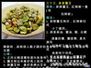 三十三 、 魚香蠶豆 原料 :  新鮮蠶豆 、 紅辣椒一隻 ( 或 泡辣椒 ) 做法 : 1.   新鮮蠶豆剝好，紅辣椒切成 小丁備用。 2.   將香麻油 、 醬油 、 醋 、 白糖 、 適量的鹽 、 蘑菇精 、 姜末連同 紅辣椒丁倒入小碗中，兌成 魚香味汁待用。 3.   旺火起鍋熱油，把蠶豆倒入鍋 中翻炒，待蠶豆的外皮略 有 酥脆時，趁熱倒入剛才調好的魚香味汁，待蠶豆入味後即可出鍋 心得 : 1.   之所以稱這種味道叫魚香味，是因為酸辣鹹甜味都有。 2.   蠶豆剝出來最好馬上就用，放時間久了，豆皮會變老。 3.   剝蠶豆時，最好是擠出豆來，這樣豆就可以不再用水洗， 有人說，豆皮淋水後也會影響味道。 
