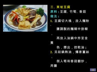 三 、 東坡豆腐 原料 : 豆腐 、 竹筍 、 香菇 做法 : 1.  豆腐切大塊，放入麵粉 、 鹽調製的麵糊中掛糊， 再放入油鍋中炸至金黃 色，撈出，控乾油 ;  2.   另起鍋熱油，爆香薑絲，  倒入筍和香菇翻炒，用鹽 