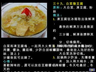 三十九 、 白菜燉豆腐 原料 :   大白菜 、 凍豆腐 、 粉絲 做法 : 1.   凍豆腐從冰箱取出後解凍， 最快的解凍方法是微波約 三分鐘，解凍後擠幹其水 分，切塊備用。 2.   粉絲事先用溫水泡 20 分鐘， 大白菜洗淨切塊。 3.   起鍋熱少許油，先爆香薑 末，加入兩大碗水，放入 白菜和凍豆腐塊，一起用大火煮滾，轉小火燉 10 分鐘左右，用鹽 、 醬油 、 蘑菇精 、 少許白胡椒粉調味，最後放入泡好的粉絲，滾上 2 分鐘後就可出鍋了。 心得 :  喜歡辣味的，還可以放些豆瓣醬或辣椒醬，冬天吃最好，冬天的 白菜也是最好吃的 ! 喜歡清淡的，就只用鹽和蘑菇精調調味即可。 