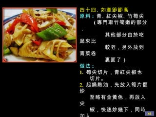 四十四 、 如意節節高 原料 :  青 、 紅尖椒 、 竹筍尖 ( 專門取竹筍嫩的部分， 其他部分由於吃起來比 較老，另外放到青菜卷 裏面了） 做法 : 1.   筍尖切片，青紅尖椒也 切片。 2.   起鍋熱油，先放入筍片翻炒 至略有金黃色，再放入尖 椒，快速炒幾下，同時加入 生抽 、 少量白糖 、 蘑菇精， 再淋上少許水分，炒至色澤 均勻即可。 