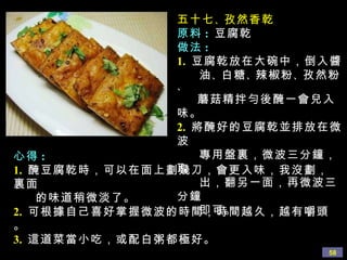 五十七 、 孜然香乾 原料 :   豆腐乾 做法 : 1.   豆腐乾放在大碗中，倒入醬 油 、 白糖 、 辣椒粉 、 孜然粉 、 蘑菇精拌勻後醃一會兒入味。 2.   將醃好的豆腐乾並排放在微波 專用盤裏，微波三分鐘，取 出，翻另一面，再微波三分鐘 即可。 心得 : 1.   醃豆腐乾時，可以在面上劃幾刀，會更入味，我沒劃，裏面 的味道稍微淡了。 2.   可根據自己喜好掌握微波的時間，時間越久，越有嚼頭。 3.   這道菜當小吃，或配白粥都極好。 