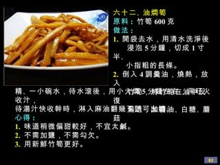六十二 、 油燜筍 原料 :   竹筍 600 克 做法 : 1.   開袋去水，用清水洗淨後 浸泡 5 分鐘，切成 1 寸半 、 小指粗的長條。 2.   倒入 4 調羹油，燒熱，放入 竹筍，將竹筍在油中反復 煸透，加醬油 、 白糖 、 蘑菇 精 、 一小碗水，待水滾後，用小火燜 5 分鐘左右，用旺火收汁， 待湯汁快收幹時，淋入麻油翻幾下即可出鍋。 心得 : 1.   味道稍微偏甜較好，不宜太鹹。 2.   不需加鹽，不需勾欠。 3.   用新鮮竹筍更好。 