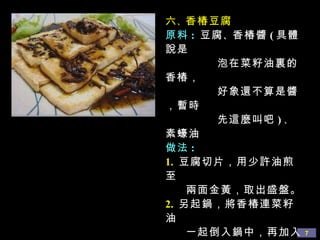 六 、 香椿豆腐 原料 :  豆腐 、 香椿醬 ( 具體說是 泡在菜籽油裏的香椿， 好象還不算是醬，暫時 先這麼叫吧 ) 、 素蠔油 做法 : 1.   豆腐切片，用少許油煎至 兩面金黃，取出盛盤。 2.   另起鍋，將香椿連菜籽油 一起倒入鍋中，再加入素 蠔油、少許水一起煮沸， 煮成香椿醬汁。 3.   將醬汁淋在煎好的豆腐上 即可。 
