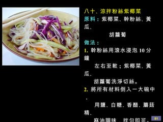 八十 、 涼拌粉絲紫椰菜 原料 :   紫椰菜 、 幹粉絲 、 黃瓜 、 胡蘿蔔 做法 : 1.   幹粉絲用滾水浸泡 10 分鐘 左右至軟 ;  紫椰菜 、 黃瓜 、 胡蘿蔔洗淨切絲。 2.   將所有材料倒入一大碗中， 用鹽 、 白糖 、 香醋 、 蘑菇精 、 麻油調味，拌勻即可。 
