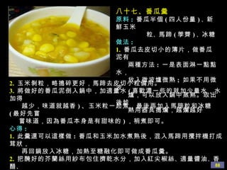 八十七、番瓜羹 原料 :   番瓜半個 ( 四人份量 ) 、 新鮮玉米 粒 、 馬蹄 ( 荸薺 ) 、 冰糖 做法 : 1.   番瓜去皮切小的簿片，做番瓜泥有  兩種方法 :  一是表面淋一點點水，  放入微波爐微熟 ;  如果不用微波 爐，可以放入鍋中蒸熟。取出後趁 熱用器具搗爛，越爛越好 2.   玉米剝粒，略搗碎更好，馬蹄去皮切小粒備用。 3.   將做好的番瓜泥倒入鍋中，加適量水 ( 喜歡濃一些的就加少量水，水加得 越少，味道就越香 ) 、玉米粒一起煮，最後再加入馬蹄粒和冰糖 ( 最好先嘗 嘗味道，因為番瓜本身是有甜味的 ) ，稍煮即可。 心得 : 1.   此羹還可以這樣做 :  番瓜和玉米加水煮熟後，混入馬蹄用攪拌機打成茸狀， 再回鍋放入冰糖，加熱至糖融化即可做成番瓜羹。 2.   把醃好的芥蘭絲用紗布包住擠乾水分，加入紅尖椒絲 、 適量醬油 、 香醋 、 蘑菇精 、 香油 、 辣椒油拌勻。用鹽醃並擠乾水分是關鍵，這樣吃出來才會 清脆爽口。 