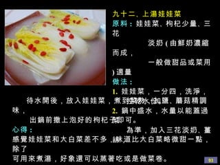 九十二 、 上湯娃娃菜 原料 :   娃娃菜 、 枸杞少量 、 三花 淡奶 ( 由鮮奶濃縮而成， 一般做甜品或菜用 ) 適量 做法 : 1.   娃娃菜，一分四，洗淨， 控乾水份。 2.   鍋中盛水，水量以能蓋過菜 為準，加入三花淡奶 、 薑絲， 待水開後，放入娃娃菜，煮到菜熟，加鹽 、 蘑菇 精調味， 出鍋前撒上泡好的枸杞子即可。 心得 : 感覺娃娃菜和大白菜差不多，味道比大白菜略微甜一點，除了 可用來煮湯，好象還可以蒸著吃或是做菜卷。 