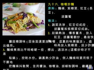 九十六 、 咖喱炒麵 原料 :   麵條 、 紫椰菜 、 豇豆 ( 長豆 ) 、  胡蘿蔔 做法 : 1.   蔬菜洗淨，豇豆切成段， 胡蘿蔔和紫椰菜切成絲。 2.   起鍋熱油，爆香薑末，放入 豇豆 、 胡蘿蔔翻炒，最後快熟 時再放入紫椰菜，放少許鹽 、 蘑菇精調味 ( 因後面還要放咖喱，這裏的味應偏淡 ) ，盛出備用。 3.   麵條煮得比平時略硬一些，撈出，過涼水 ( 這樣炒時才不易 粘鍋 ) ，控乾水份。鍋裏熱少許油，倒入麵條時要用筷子不斷地 把麵條抖散開，並用醬油 、 咖喱油 、 胡椒粉調味，繼續翻炒至 麵條略顯乾時倒入炒好的菜，拌勻後即可盛盤。 