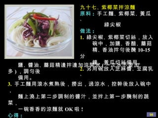 九十七 、 紫椰菜拌涼麵 原料 :  手工麵 、 紫椰菜 、 黃瓜 、  綠尖椒 做法 : 1.   綠尖椒 、 紫椰菜切絲，放入 碗中，加鹽 、 香醋 、 蘑菇  精 、 香油拌勻後醃 10-15 分 鐘。黃瓜切絲備用。 2.   另用碗放入芝麻醬 、 豆腐乳 、 鹽 、 醬油 、 蘑菇精 邊拌邊加涼開水 ( 一次水不要加多 ) ，調勻後 備用。 3.  手工麵用滾水煮熟後，撈出，過涼水，控幹後放入碗中， 麵上澆上第二步調制的醬汁，並拌上第一步醃制的蔬菜， 一碗香香的涼麵就 OK 啦 ! 心得 : 綠尖椒醃後很清脆爽口，也很有味道。 