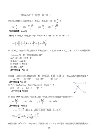 13
D
C
A
B
E
（因為 3z 為 3
1 0z   的解，故不合。）
33.已知正整數 ,m n滿足 9 15 25log log log ( )m n m n   ，則 ?
n
m

(A)
5
3
(B)
1 5
2

(C)
10
3
(D)
1 15
2

【參考解答】：Ans:(B)
令 9 15 25log log log ( ) 9 , 15 , 25 9 15r r r r r
m n m n r m n m n          
25 5 5 1 5
, ( ) 1 ( )
3 3 3 2
r
r rn n
m m
 
      
 
34. 設 ( )n nM  表示 n 階方陣所成得集合 ( 1)n  ，且令 , , ( )n nA B C M  ， t
A 為 A 的轉置矩陣
(transpose)等，則下列何者恆為正確？
(A)若 AB AC ，則 B C 。
(B)det( ) det( )t
A A 。
(C)det( ) det( )kA k A 。
(D)( )t t t
AB A B 。
【參考解答】 Ans: (B)
35.如圖， E 為正方形 ABCD 內部一點，使得 2, 4, 6AE BE CE   ，則 AEB 的度數為幾度？
(A) 90 (B) 105 (C) 120 (D) 135
【參考解答】Ans: (D)
36.令 4
{( , , , ) | , }V a b a b a b a b     ，則dim ?V 
(A) 1 (B) 2 (C) 3 (D) 4
【參考解答】Ans:(B)
37. 已知 ABC 的三邊長分別為 5,7,及 8，則此三角形的外接圓半徑為多少？
(A)
2 3
3
(B) 3 (C)
7 3
3
(D) 10 3
【參考解答】：Ans:(C)
5 7 8
10 10(10 5)(10 7)(10 8) 10 3
2
s
 
        
又
5 7 8 7 3
4 34 10 3
abc
R
R
 
    

38.已知圓 2 2
: 2 4 4 0C x y x y     及圓外一點 ( 2, 2)P   ，則過點 P 作此圓的切線段長為多少？
 