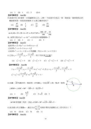 14
5A
O
B
C
D
(A) 3 (B) 4 (C) 5 (D) 6
【參考解答】： Ans:(B)
39.設袋中有 100 個球，分別編號為1,2,3, ,100 ，今從袋中任取出一球，假設每一個球被取出的
機會都相等，則取到球號與 15 互質之機率為何？
(A)
47
100
(B)
1
2
(C)
13
25
(D)
53
100
【參考解答】： Ans:(D)
100 47 53
( ) 33 20 6 47 ( )
100 100
n A B P A B

       
40. 試問方程式 2 2
( 1) 1x
x x 
   共有多少個整數解 x ？
(A) 2 (B) 3 (C) 4 (D) 5
【參考解答】： Ans:(C)
(1)如果 2
2 0, 1 0 2x x x x       
(2)如果 2
1 1 1,2x x x     
(3)如果 2
1 1x x    且 2x  為偶數，所以 0x  （ 1x  不合）
41.已知 1 2
1 3 1 3
,
2 2
i i
z z
   
  ，則下列何者不正確？
(A) 7 7
1 2 1z z   (B) 9 9
1 2 1z z   (C) 11 11
1 2 1z z   (D) 13 13
1 2 1z z  
【參考解答】： Ans:(B)
3 3
1 2 1 2
1 3 1 3
, 1,
2 2
i i
z z z z
   
     且 1 2
1 3 1 3
1
2 2
i i
z z
   
    
2 2 2 2
1 2
1 3 1 3
( ) ( ) 1
2 2
i i
z z
   
     。
42.如圖， AB 為圓O 的一條直徑，O 為圓心，在弦 BC 上取一點 D，使得
60BDO AOC    ， 5OD  ，則 ?CD 
(A) 4 (B)
5 3
2
(C) 3 3 (D) 5
【參考解答】：Ans:(D)
COB 為等腰三角形，因此 30 5COD CD DO      。
43.試求最小的正整數 n ，滿足分式
13
5 6
n
n


為異於零的非最簡分式（即可約分）？
(A) 84 (B) 68 (C) 56 (D) 14
【參考解答】： Ans:(A)
 