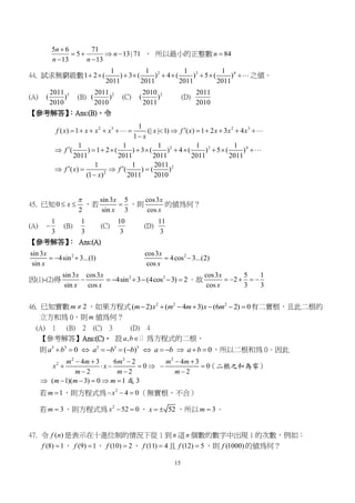 15
5 6 71
5 13| 71
13 13
n
n
n n

   
 
， 所以最小的正整數 84n 
44. 試求無窮級數 2 3 41 1 1 1
1 2 ( ) 3 ( ) 4 ( ) 5 ( )
2011 2011 2011 2011
         之值。
(A) 32011
( )
2010
(B) 22011
( )
2010
(C) 22010
( )
2011
(D)
2011
2010
【參考解答】：Ans:(B)。令
2 3 2 3
2 3 4
2
2
1
( ) 1 (| | 1) ( ) 1 2 3 4
1
1 1 1 1 1
( ) 1 2 ( ) 3 ( ) 4 ( ) 5 ( )
2011 2011 2011 2011 2011
1 1 2011
( ) ( ) ( )
(1 ) 2011 2010
f x x x x x f x x x x
x
f
f x f
x
            

          
    

45. 已知0
2
x

  ，若
sin3 5
sin 3
x
x
 ，則
cos3
cos
x
x
的值為何？
(A)
1
3
 (B)
1
3
(C)
10
3
(D)
11
3
【參考解答】： Ans:(A)
2sin3
4sin 3...(1)
sin
x
x
   2cos3
4cos 3...(2)
cos
x
x
 
因(1)-(2)得
sin3 cos3
sin cos
x x
x x
 2 2
4sin 3 (4cos 3) 2      。故
cos3 5 1
2
cos 3 3
x
x
    
46. 已知實數 2m  ，如果方程式 2 2 2
( 2) ( 4 3) (6 2) 0m x m m x m       有二實根，且此二根的
立方和為 0，則 m 值為何？
(A) 1 (B) 2 (C) 3 (D) 4
【參考解答】Ans:(C)。 設 ,a b 為方程式的二根，
則 3 3 3 3 3
0 ( ) 0a b a b b a b a b             ，所以二根和為 0。因此
2 2 2
2 4 3 6 2 4 3
0 0
2 2 2
( 1)( 3) 0 1 3
m m m m m
x x
m m m
m m m
    
      
  
     
（二根之和為零）
或
若 1m  ，則方程式為 2
4 0x   （無實根，不合）
若 3m  ，則方程式為 2
52 0x   ， 52x   ，所以 3m  。
47. 令 ( )f n 是表示在十進位制的情況下從 1 到 n 這 n 個數的數字中出現 1 的次數，例如：
(8) 1f  ， (9) 1f  ， (10) 2f  ， (11) 4f  且 (12) 5f  ，則 (1000)f 的值為何？
 