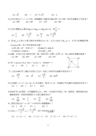 4
D
C
A
B
E
(A) 3 (B) 3 (C) 3 3 (D) 6
32.已知方程式 6 3
1 0z z   有一個複數根，其幅角 滿足90 180   ，則 的度數為下列何者？
(A) 100 (B) 120 (C) 135 (D) 160
33.已知正整數 ,m n滿足 9 15 25log log log ( )m n m n   ，則 ?
n
m

(A)
5
3
(B)
1 5
2

(C)
10
3
(D)
1 15
2

34. 設 ( )n nM  表示 n 階方陣所成得集合 ( 1)n  ，且令 , , ( )n nA B C M  ， t
A 為 A 的轉置矩陣
(transpose)等，則下列何者恆為正確？
(A)若 AB AC ，則 B C 。 (B)det( ) det( )t
A A 。
(C)det( ) det( )kA k A 。 (D)( )t t t
AB A B 。
35.如圖， E 為正方形 ABCD 內部一點，使得 2, 4, 6AE BE CE   ，則 AEB 的度數為幾度？
(A) 90 (B) 105 (C) 120 (D) 135
36.令 4
{( , , , ) | , }V a b a b a b a b     ，則dim ?V 
(A) 1 (B) 2 (C) 3 (D) 4
37. 已知 ABC 的三邊長分別為 5,7,及 8，則此三角形的外接圓半徑為多少？
(A)
2 3
3
(B) 3 (C)
7 3
3
(D) 10 3
38.已知圓 2 2
: 2 4 4 0C x y x y     及圓外一點 ( 2, 2)P   ，則過點 P 作此圓的切線段長為多少？
(A) 3 (B) 4 (C) 5 (D) 6
39.設袋中有 100 個球，分別編號為1,2,3, ,100 ，今從袋中任取出一球，假設每一個球被取出的
機會都相等，則取到球號與 15 互質之機率為何？
(A)
47
100
(B)
1
2
(C)
13
25
(D)
53
100
40. 試問方程式 2 2
( 1) 1x
x x 
   共有多少個整數解 x ？
(A) 2 (B) 3 (C) 4 (D) 5
41.已知 1 2
1 3 1 3
,
2 2
i i
z z
   
  ，則下列何者不正確？
(A) 7 7
1 2 1z z   (B) 9 9
1 2 1z z   (C) 11 11
1 2 1z z   (D) 13 13
1 2 1z z  
 