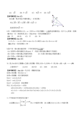 8
2
2
E
D
B
C
A
(A) 2 (B) 3 2 (C) 4 2 4 (D) 2 2
【參考解答】Ans: (C)
如右圖，點 D 為此半圓的圓心， E 為切點，
所以 2, 2 2 2AE AC DE BE    
故直徑為 4 2 4 。
8.有一本書的頁碼為1,2,3, ,n （其中 1n  為正整數），小強將這些數相加，但不小心將某一頁碼
數多加一次，得到和為 2011，則此多加一次的頁碼數為何？
(A) 55 (B) 56 (C) 57 (D) 58
【參考解答】Ans: (D)
1 2 3 2011 ( 1) 2 4022 ( 1) 2 62n k n n n n n n             
故此多加一次的頁碼 58k  。
9.設V 為一個 n 維向量空間，下列何者恆為不正確？
(A) 如果有 n 個向量能生成(span) V ，則此 n 個向量必構成V 的基底。
(B) 任意 1n  個向量必為線性相依 (C) 任意 n 個向量必為線性獨立
(D) 任意 1n  個向量必不能生成V
【參考解答】 Ans: (C)
10. 設 ( )f n 表示正整數 n 之最大奇因數，例如 (3) 3, (10) 5f f  ，則 (1) (2) (3) (50)f f f f  
之值為何？ (A) 844 (B) 924 (C) 1688 (D) 1848
【參考解答】 Ans: (A)。先分奇、偶數來討論:
如果 n 為奇數，則 ( )f n n ；
如果 n 為偶數，則可發現規則
f(n)=1，n=2,4,8,16,32
f(n)=3，n=6,12,24,48
f(n)=5，n=10,20,40 依此類推，
所以 f(1)+f(2)+f(3)+…+f(50)
=[f(1)+f(3)+f(5)+…+f(49)]+[f(2)+f(4)+f(6)+…+f(50)]
=(1+3+5+…+49)+(1×5+3×4+5×3+7×2+9×2+11×2+13+15+17+19+21+23+25)
=844
11.下列敘述中何者恆為正確？
(A)函數
2 1
sin , 0
( )
0, 0
x x
f x x
x


 
 
在 0x  處為可微 (B) 函數 ( ) | |f x x 在 0x  處可微
 