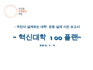 ‘ 국민이 설계하는 대학’ 운동 설계 시안 보고서 “ 혁신대학  100 플랜” 2012. 1. 4 