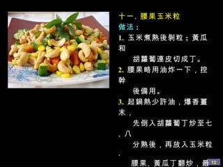 十一 、 腰果玉米粒
做法 :
1. 玉米煮熟後剝粒 ; 黃瓜
和
    胡蘿蔔連皮切成丁。
2. 腰果略用油炸一下，控
幹
    後備用。
3. 起鍋熱少許油，爆香薑
末，
    先倒入胡蘿蔔丁炒至七
、八
    分熟後，再放入玉米粒
、
    腰果 、 黃瓜丁翻炒，最 12
 