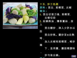 十五 、 炒三色蔬
原料 : 筊白 、 紫椰菜 、 尖椒
做法 :
1. 筊白切滾刀塊 、 紫椰菜 、
    尖椒切段
2. 起鍋熱油，爆香薑絲，放
入
    筊白翻炒，淋入少許水以
防
    筊白炒焦。翻炒至 筊 白熟
時，
    加入尖椒和紫椰菜，略炒
幾
    下，並用鹽、蘑菇精調味
，
    炒勻後出鍋。         16
 