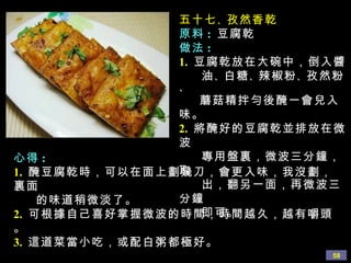 五十七 、 孜然香乾
              原料 : 豆腐乾
              做法 :
              1. 豆腐乾放在大碗中，倒入醬
                  油 、 白糖 、 辣椒粉 、 孜然粉
              、
                  蘑菇精拌勻後醃一會兒入
               味。
               2. 將醃好的豆腐乾並排放在微
               波
心得 :               專用盤裏，微波三分鐘，
               取
1. 醃豆腐乾時，可以在面上劃幾刀，會更入味，我沒劃，
裏面                 出，翻另一面，再微波三
    的味道稍微淡了。   分鐘
                   即可。
2. 可根據自己喜好掌握微波的時間，時間越久，越有嚼頭
。
3. 這道菜當小吃，或配白粥都極好。
                                  58
 