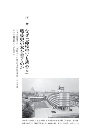 序
             章

そ   日    戦   な
の
本
    本
    の    後   ぜ
質   戦
         史   ﹁
が   後
見   史
         の   高
え
て
    は
    、「   本   校
き
ま
    米
    国    を   生
せ
ん
    か
    ら    書   で
    の
         く   も
    圧
    力    の   読
    」
    を
         か   め
    前
    提        る
    に
    考        ﹂
    察
    し
    な
    け
    れ
    ば
    、




         1960年に完成した地上８階・地下1階の外務省本館（北庁舎）。その後、
         増築されたが、著者が入省した1966年には、まだこの建物しかなかった
 