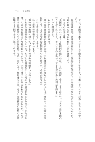 vii       はじめに

に     は   は        「           に   「           い   「       そ       ょ
属     日   、    そ   力   私   と   対   日   も   と   う   米   ひ   れ   米   う   で
す     本   こ    れ   の   は   い   し   本   う   い   と   国   と   が   国   。   は
る     の   の    が   強   後   う   て   に   ひ   う   お   は   つ   日   は       、
人     外   本    今   い   者   考   、   は   と   選   り   わ   の   本   軍       米
間     務   を    後   米   の   え   ど   日   つ   択   に   れ   生   に   事       国
で     省   お    の   国   立   を   こ   本   の   で   し   わ   き   あ   面       が
あ     の   読    日   に   場   も   ま   独   生   す   よ   れ   方   た   、       日
る     中   み    本   対   を   つ   で   自   き   。   う   よ   は   え   経       本
と     心   に    人   し   と   こ   自   の   方       。   り   、   ら   済       を
思     的   な    に   て   っ   と   分   価   は       そ   も       れ   面       コ
っ     な   れ    と   、   て   で   の   値   、       し   圧       た   で       マ
て     思   ば    っ   ど   い   す   価   が           て   倒       大   日       と
い     想   わ    て   こ   ま   。   値   あ           そ   的       き   本       し
ま     で   か    、   ま   す       を   る           の   に       な   よ       て
す     も   る    も   で   。       つ   。           な   強       課   り       動
。     あ   と    っ   自           ら   そ           か   い       題   圧       か
      っ   お    と   分           ぬ   れ           で   の       で   倒       そ
      た   り    も   の           け   は           、   だ       す   的       う
      の   、    重   価           る   米           で   。       。   に       と
      で   い    要   値           か   国           き   こ           強       す
      す   ま    な   を           、   と           る   れ           い       る
      。   で    テ   つ           そ   か           だ   に           国       と
      私   は    ー   ら           れ   な           け   抵           で       き
      自   す    マ   ぬ           が   ら           多   抗           す       、
      身   っ    だ   け           外   ず           く   し           。       日
      も   か    と   る           交   し           の   て           そ       本
      ま   り    い   か           だ   も           利   も           の       は
      た   失    う   」           」   い           益   し           現       そ
      、   わ    確                   っ           を   よ           実       れ
      そ   れ    信                   し           得   う           の       に
      う   て    が                   ょ           よ   が           な       ど
      し   し    あ                   で           う   な           か       う
      た   ま    る                   は           」   い           で       対
      外   い    か                   な               。           ど       処
      務   ま    ら                   い               で           う       し
      省   し    で                   。               き           生       た
      の   た    す                   力               る           き       ら
      思   が    。                   の               だ           て       よ
      想   、    ま                   強               け           い       い
      の   か    た                   い               米           く       の
      系   つ    そ                   米               国           か       で
      譜   て    れ                   国               の           。       し
 