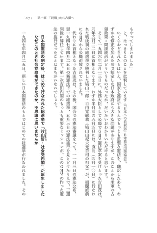 071       第一章 「終戦」から占領へ

                           法   間   翌       に   れ   同       領   ず                も
一                          の   後   一   代   Ｇ   た   年   そ   政   か   い        と   や
九         な        日       施   に   九   わ   Ｈ   戦   五   し   策   な   く        、   っ
四         ぜ        本       行   辞   四   り   Ｑ   後   月   て   ＝   修   ら        は   て
七         こ        国       だ   任   七   に   か   初   二   一   間   正   お        っ   し
年         の        憲       っ   し   年   首   ら   の   二   九   接   を   ど        き   ま
四         と        法       た   て   四   相   公   総   日   四   統   加   さ        り   い
月         き        の       こ   い   月   と   職   選   に   六   治   え   れ        こ   ま
二         社        制       と   ま   二   な   追   挙   首   年   が   た   た        の   し
五         会        定       は   す   五   っ   放   で   相   二   ど   形   と        こ   た
日         党        後       ま   。   日   た   さ   勝   と   月   う   で   は        と   」
、         政        、       ち   第   の   吉   れ   利   な   一   い   制   い        を
新         権        は       が   一   新   田   て   し   り   三   う   定   え        批
し         が        じ       い   次   憲   茂   い   た   ま   日   も   し   、        判
い         で        め       な   吉   法   は   ま   鳩   す   に   の   た   国        し
日         き        て       い   田   下   、   し   山   。   、   だ   日   家        て
本         た        行       で   内   で   そ   た   一   わ   外   っ   本   を        い
国         の        な       し   閣   の   の   。   郎   ず   務   た   政   運        ま
憲         か        わ       ょ   の   総   後       ・   か   大   か   府   営        す
法         、        れ       う   も   選   、       自   半   臣   、   に   す   （『
の         不        た       。   っ   挙   国       由   月   と   だ   も   る   日
も         思        総           と   、   会       党   前   し   い   大   う   本
と         議        選           も   五   で       総   の   て   た   き   え   へ
で         に        挙           重   月   の       裁   五   公   い   な   で   の
は         思        で           要   三   憲       （   月   邸   お   問   も   自
                                                                       叙
じ         い        「           な   日   法       鳩   四   で   わ   題   っ   伝
め         ま        片   か       ミ   の   審       山   日   Ｇ   か   が   と   』
て         せ    山               ッ   憲   議       由   に   Ｈ   り   あ   も   日
                       た
                       や
の         ん    哲       ま
                       て       シ   法   を       紀   は   Ｑ   い   り   重   本
総         か    ・       つ
                               ョ   施   へ       夫   、   憲   た   ま   要   放
選              社               ン   行   て       元   直   法   だ   す   な   送
                                                                       出
挙              会               が   を   、       首   前   草   け   が   憲   版
が              党               、   見   一       相   （   案   る   、   法   協
行              内               こ   と   一       の   四   を   と   こ   を   会
な              閣               の   ど   月       祖   月   受   思   の   、   ）。
わ              」               Ｇ   け   三       父   一   け   い   こ   翻
れ              が               Ｈ   た   日       ）   〇   と   ま   と   訳
ま              誕               Ｑ   う   の       が   日   っ   す   か   し
し              生               の   え   憲       、   ）   た   。   ら   た
た              し               作   で   法       組   に   吉       米   あ
。              ま               っ   、   公       閣   行   田       軍   と
そ              し               た   三   布       直   な   茂       の   、
の              た               憲   週   、       前   わ   は       占   わ
                                                       、
 