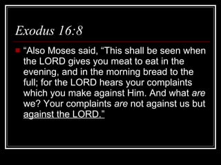Exodus 16:8  “Also Moses said, “This shall be seen when the LORD gives you meat to eat in the evening, and in the morning bread to the full; for the LORD hears your complaints which you make against Him. And what  are  we? Your complaints  are  not against us but  against the LORD.” 