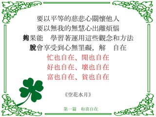要以平等的慈悲心關懷他人 要以無我的無慧心出離煩惱 如果能夠學習著運用這些觀念和方法 就會享受到心無罣礙，解脫自在 忙也自在、閒也自在 好也自在、壞也自在 富也自在、貧也自在 《空花水月》 第一篇　和喜自在 