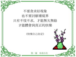 不要貪求好現象 也不要討厭壞境界 只有不忮不求，才能無欠無餘 才能體會到真正的快樂 《快樂自己決定》 第一篇　和喜自在 