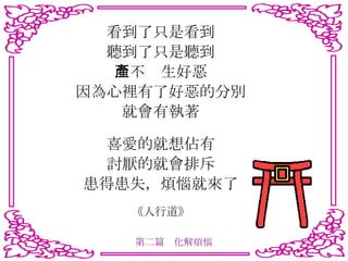 看到了只是看到 聽到了只是聽到 而不產生好惡 因為心裡有了好惡的分別 就會有執著 喜愛的就想佔有 討厭的就會排斥 患得患失，煩惱就來了 《人行道》 第二篇　化解煩惱 