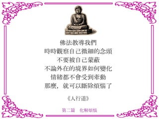 佛法教導我們 時時觀察自己微細的念頭 不要被自己蒙蔽 不論外在的境界如何變化 情緒都不會受到牽動 那麼，就可以斷除煩惱了 《人行道》 第二篇　化解煩惱 