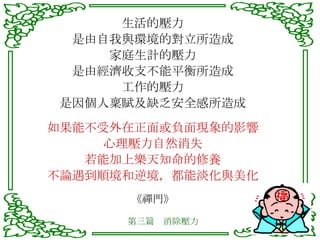 生活的壓力 是由自我與環境的對立所造成 家庭生計的壓力 是由經濟收支不能平衡所造成 工作的壓力 是因個人稟賦及缺乏安全感所造成 如果能不受外在正面或負面現象的影響 心理壓力自然消失 若能加上樂天知命的修養 不論遇到順境和逆境，都能淡化與美化 《禪門》 第三篇　消除壓力 