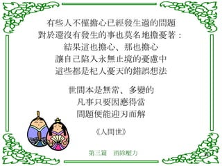 有些人不僅擔心已經發生過的問題 對於還沒有發生的事也莫名地擔憂著： 結果這也擔心、那也擔心 讓自己陷入永無止境的憂慮中 這些都是杞人憂天的錯誤想法 世間本是無常、多變的 凡事只要因應得當 問題便能迎刃而解 《人間世》 第三篇　消除壓力 