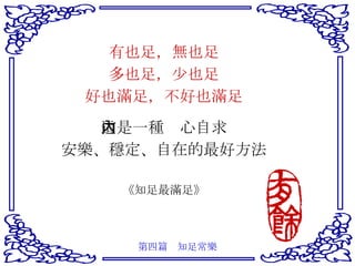 有也足，無也足 多也足，少也足 好也滿足，不好也滿足 這是一種內心自求 安樂、穩定、自在的最好方法 《知足最滿足》 第四篇　知足常樂 