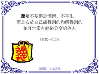 知足不是懈怠懶惰、不事生產 而是安於自己能得到的和所得到的 並且常常有餘裕分享給他人 《智慧一○○》 第四篇　知足常樂 