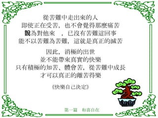 從苦難中走出來的人 即使正在受苦，也不會覺得那麼痛苦 因為對他來說，已沒有苦難這回事 能不以苦難為苦難，這就是真正的滅苦 因此，消極的出世 並不能帶來真實的快樂 只有積極的知苦、體會苦，從苦難中成長 才可以真正的離苦得樂 《快樂自己決定》 第一篇　和喜自在 