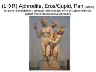 (L  R) Aphrodite, Eros/Cupid, Pan  (looking for some, being denied): probably relating to lost myth of Cupid’s mischief, getting Pan to desire/pursue Aphrodite 