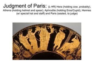 Judgment of Paris:  (L  R) Hera (holding cow, probably), Athena (holding helmet and spear), Aphrodite (holding Eros/Cupid), Hermes (w/ special hat and staff) and Paris (seated, to judge) 
