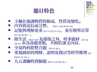 題目特色
   主軸在強調物質的組成、性質及變化。
   內容敘述長而完整。 (99-31~32) (99-65~66)
   記憶與理解並重 (97-11) (97-13~14) ，並有簡單計算
    (97-16) (99-29) 。

   除生活 (98-27~28) 及環保之外，時事題材 (97-42)
    (98-24) 亦為命題重點，不囿於課文內容。

   少量的科際整合題 (99-43~48) 。
   重視圖形的理解、說明及探討等科學推理 (99-
    68)(97-55~56) 。

   九五課綱的實驗題 (98-43~44) (99-39) 。
                            10
 