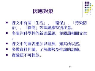 因應對策

   課文中有關「生活」、「環保」、「污染防
    治」、「綠能」等課題應特別注意。
   多關注科學性的新聞議題，並閱讀相關文章
    。
   課文中的圖表應加以理解，知其所以然。
   多做資料判讀、了解趨勢及推論的訓練。
   實驗題不可輕忽。

                  11
 