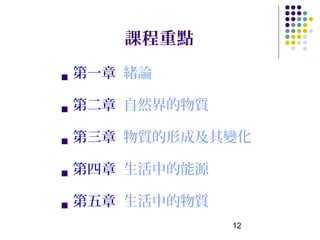 課程重點

   第一章 緒論

   第二章 自然界的物質

   第三章 物質的形成及其變化

   第四章 生活中的能源

   第五章 生活中的物質
                 12
 